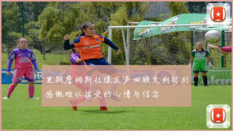 里斯詹姆斯社媒发声回顾失利时刻感慨难以接受的心情与信念