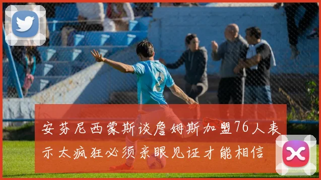 安芬尼西蒙斯谈詹姆斯加盟76人表示太疯狂必须亲眼见证才能相信