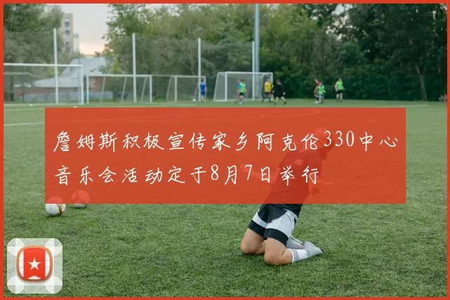 詹姆斯积极宣传家乡阿克伦330中心音乐会活动定于8月7日举行